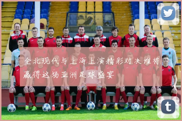 全北现代与上海上演精彩对决谁将赢得这场亚洲足球盛宴