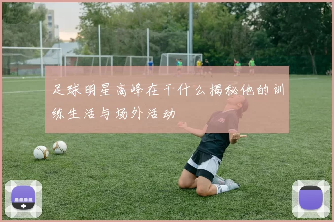 足球明星高峰在干什么揭秘他的训练生活与场外活动