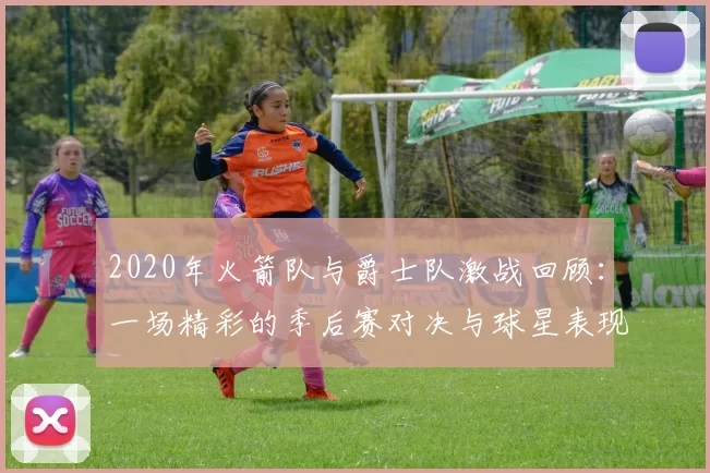 2020年火箭队与爵士队激战回顾：一场精彩的季后赛对决与球星表现分析