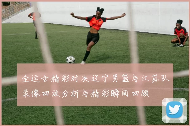 全运会精彩对决辽宁男篮与江苏队录像回放分析与精彩瞬间回顾