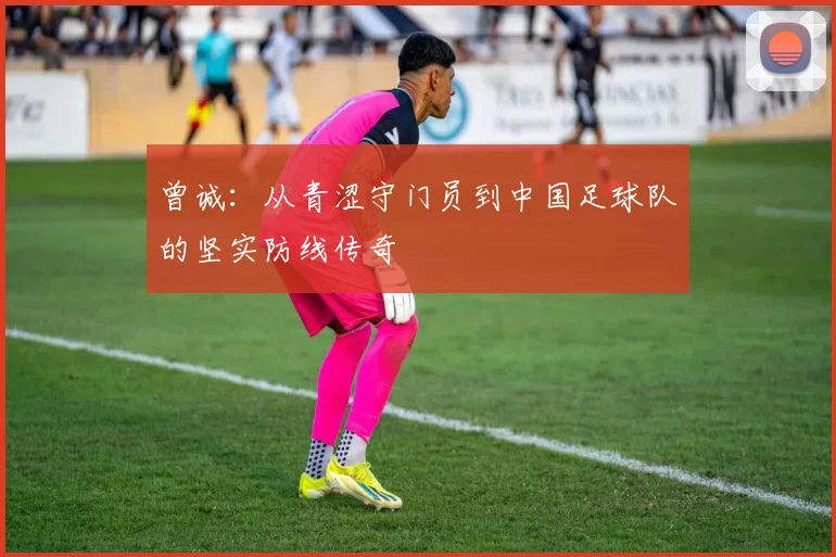 曾诚：从青涩守门员到中国足球队的坚实防线传奇