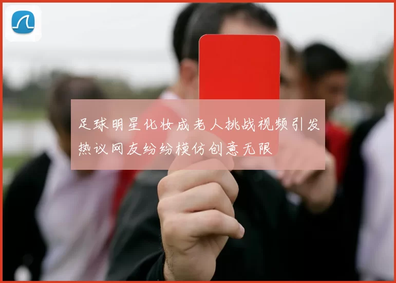 足球明星化妆成老人挑战视频引发热议网友纷纷模仿创意无限